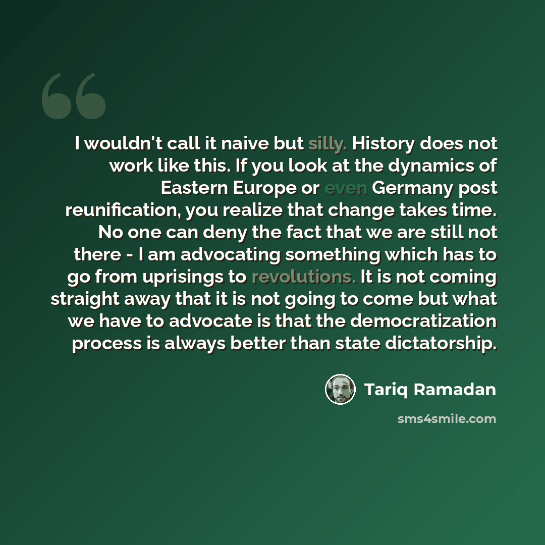 “I wouldn't call it naive but silly. History does not work like this. If you look at the dynamics of Eastern Europe or even Germany post reunification, you realize that change takes time. No one can deny the fact that we are still not there - I am advocating something which has to go from uprisings…” quote by Tariq Ramadan