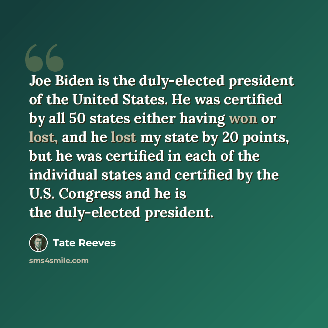 “Joe Biden is the duly-elected president of the United States. He was certified by all 50 states either having won or lost, and he lost my state by 20 points, but he was certified in each of the individual states and certified by the U.S. Congress and he is the duly-elected president.” quote by Tate Reeves