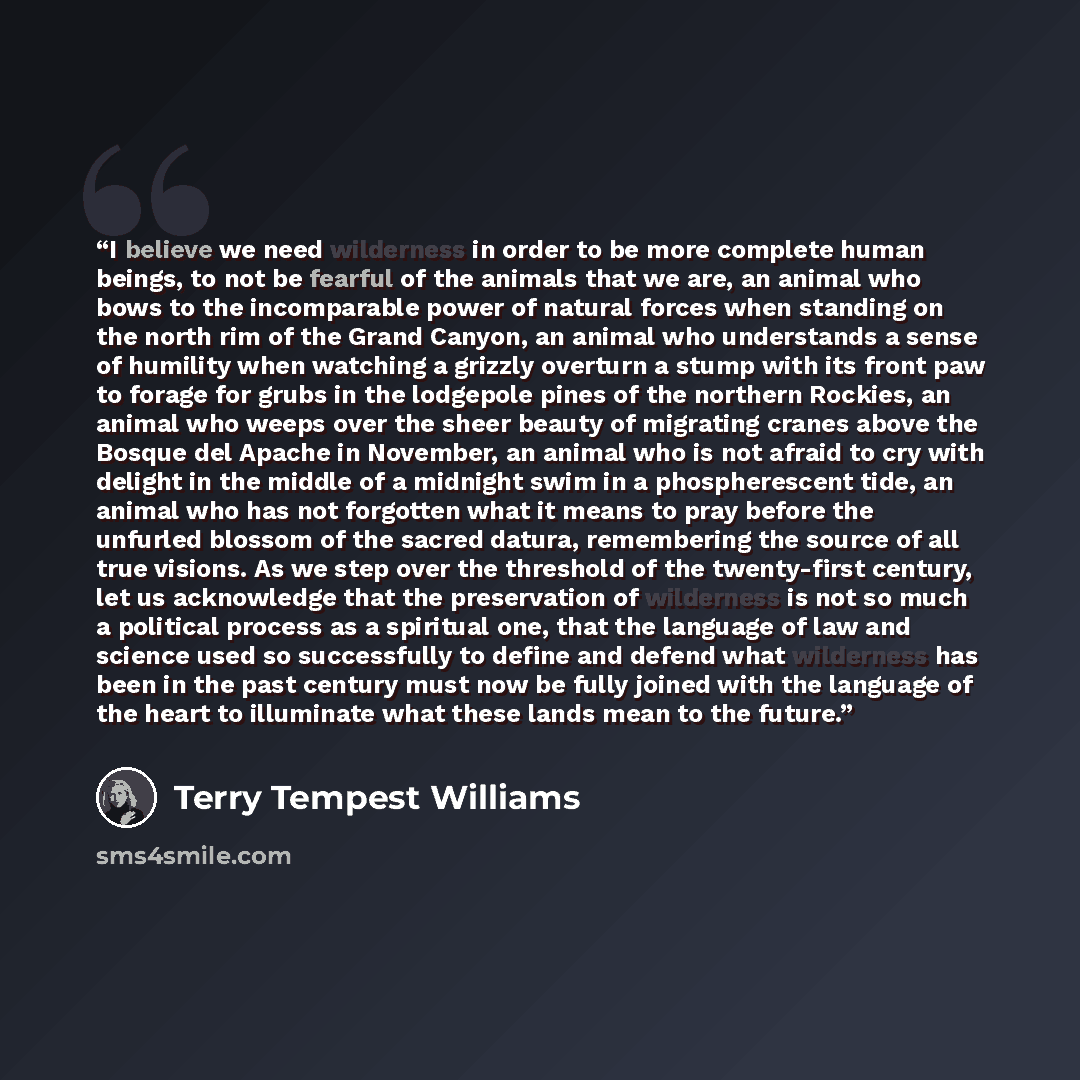 “I believe we need wilderness in order to be more complete human beings, to not be fearful of the animals that we are, an animal who bows to the incomparable power of natural forces when standing on the north rim of the Grand Canyon, an animal who understands a sense of humility when watching a…” quote by Terry Tempest Williams