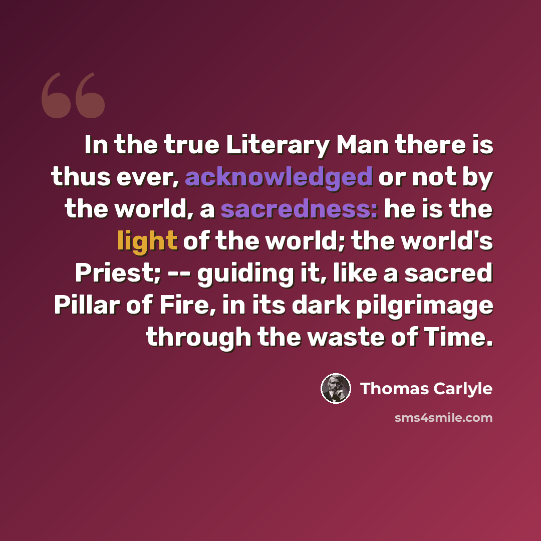 “In the true Literary Man there is thus ever, acknowledged or not by the world, a sacredness: he is the light of the world; the world's Priest; -- guiding it, like a sacred Pillar of Fire, in its dark pilgrimage through the waste of Time.” quote by Thomas Carlyle
