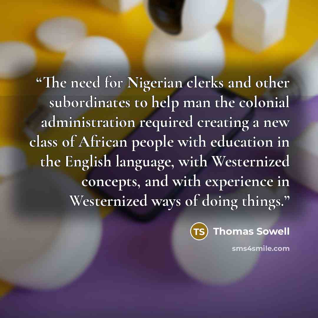 “The need for Nigerian clerks and other subordinates to help man the colonial administration required creating a new class of African people with education in the English language, with Westernized concepts, and with experience in Westernized ways of doing things.” quote by Thomas Sowell