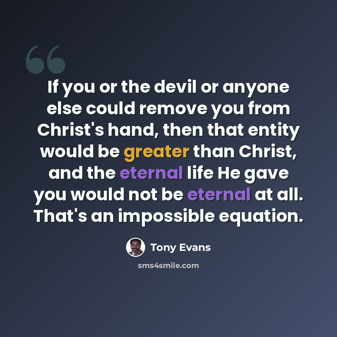 “If you or the devil or anyone else could remove you from Christ's hand, then that entity would be greater than Christ, and the eternal life He gave you would not be eternal at all. That's an impossible equation.” quote by Tony Evans