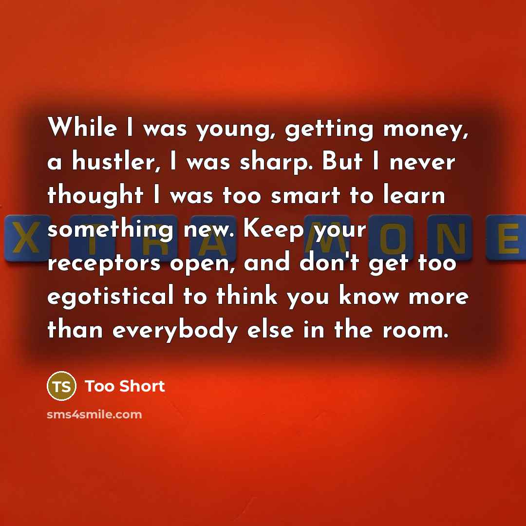 “While I was young, getting money, a hustler, I was sharp. But I never thought I was too smart to learn something new. Keep your receptors open, and don't get too egotistical to think you know more than everybody else in the room.” quote by Too Short
