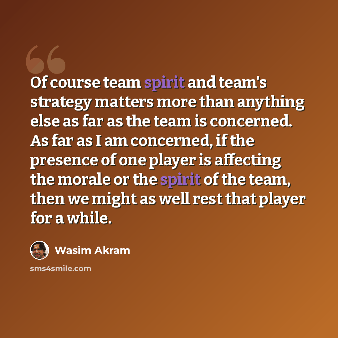 “Of course team spirit and team's strategy matters more than anything else as far as the team is concerned. As far as I am concerned, if the presence of one player is affecting the morale or the spirit of the team, then we might as well rest that player for a while.” quote by Wasim Akram