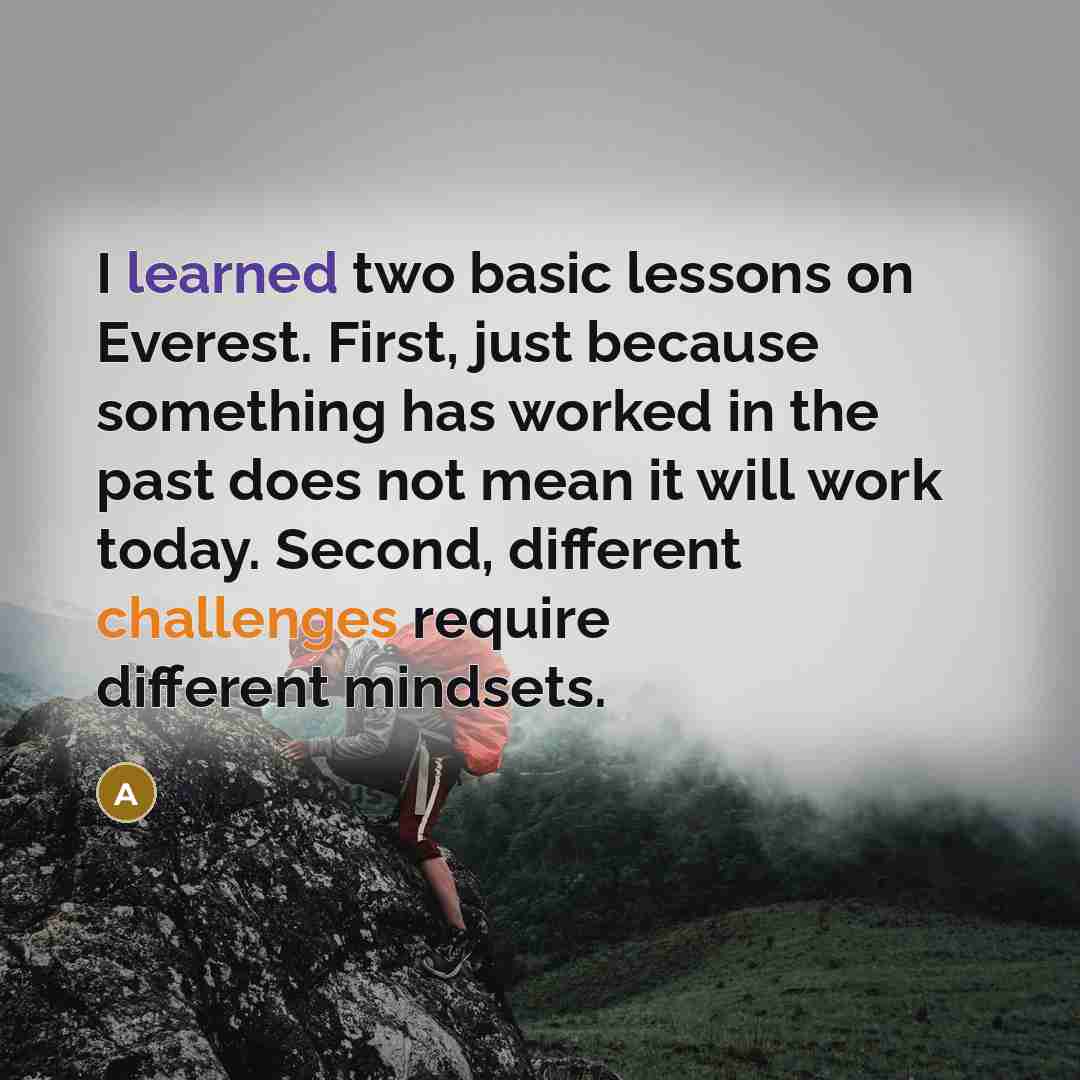 “I learned two basic lessons on Everest. First, just because something has worked in the past does not mean it will work today. Second, different challenges require different mindsets.” quote by Anonymous