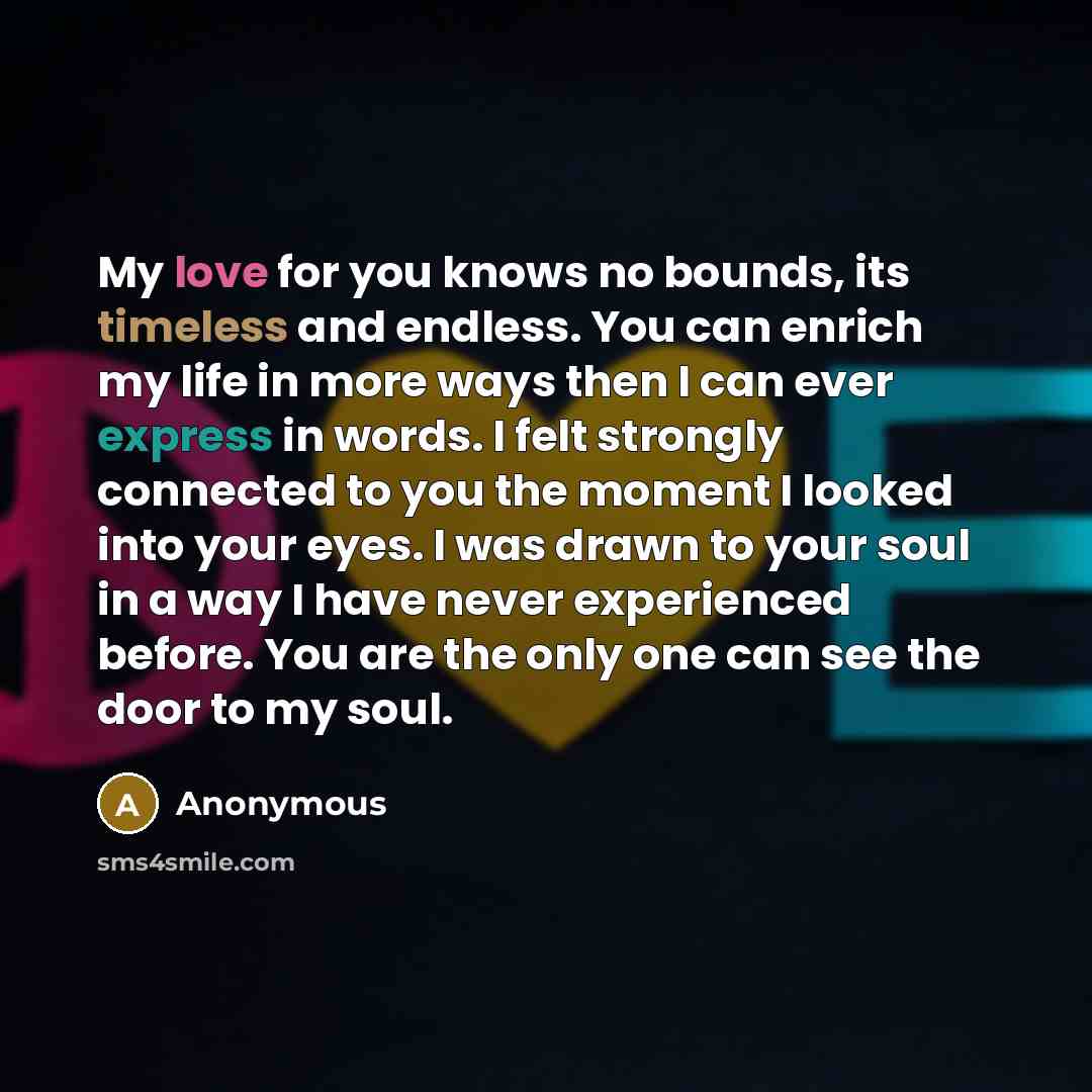 “My love for you knows no bounds, its timeless and endless. You can enrich my life in more ways then I can ever express in words. I felt strongly connected to you the moment I looked into your eyes. I was drawn to your soul in a way I have never experienced before. You are the only one can see the…” quote by Anonymous