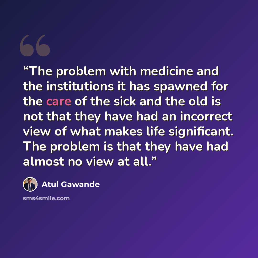 “The problem with medicine and the institutions it has spawned for the care of the sick and the old is not that they have had an incorrect view of what makes life significant. The problem is that they have had almost no view at all.” quote by Atul Gawande
