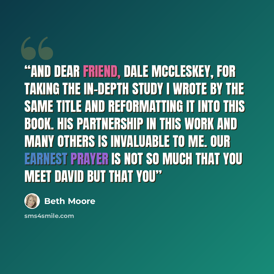 “and dear friend, Dale McCleskey, for taking the in-depth study I wrote by the same title and reformatting it into this book. His partnership in this work and many others is invaluable to me. Our earnest prayer is not so much that you meet David but that you” quote by Beth Moore