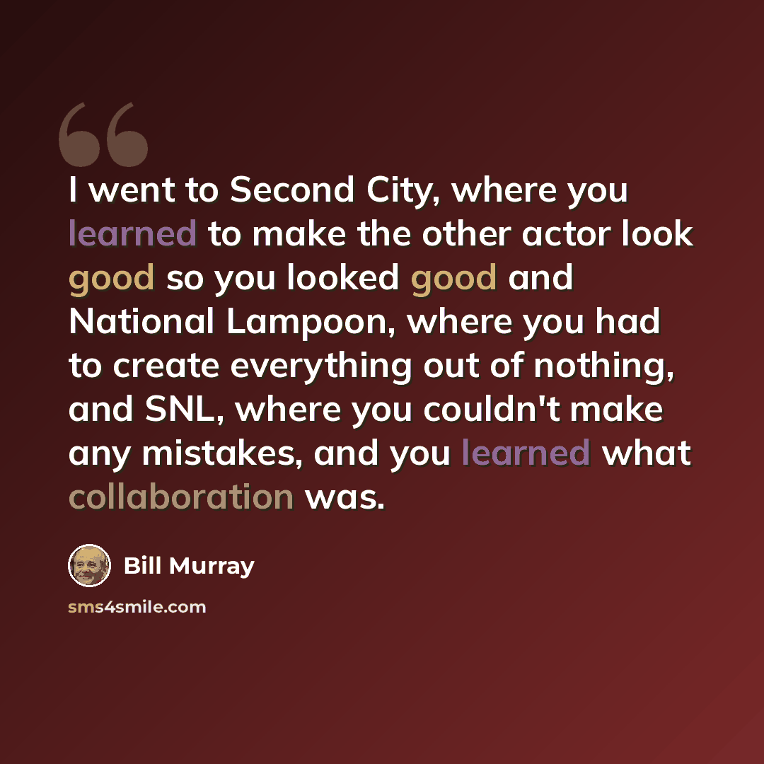 “I went to Second City, where you learned to make the other actor look good so you looked good and National Lampoon, where you had to create everything out of nothing, and SNL, where you couldn't make any mistakes, and you learned what collaboration was.” quote by Bill Murray