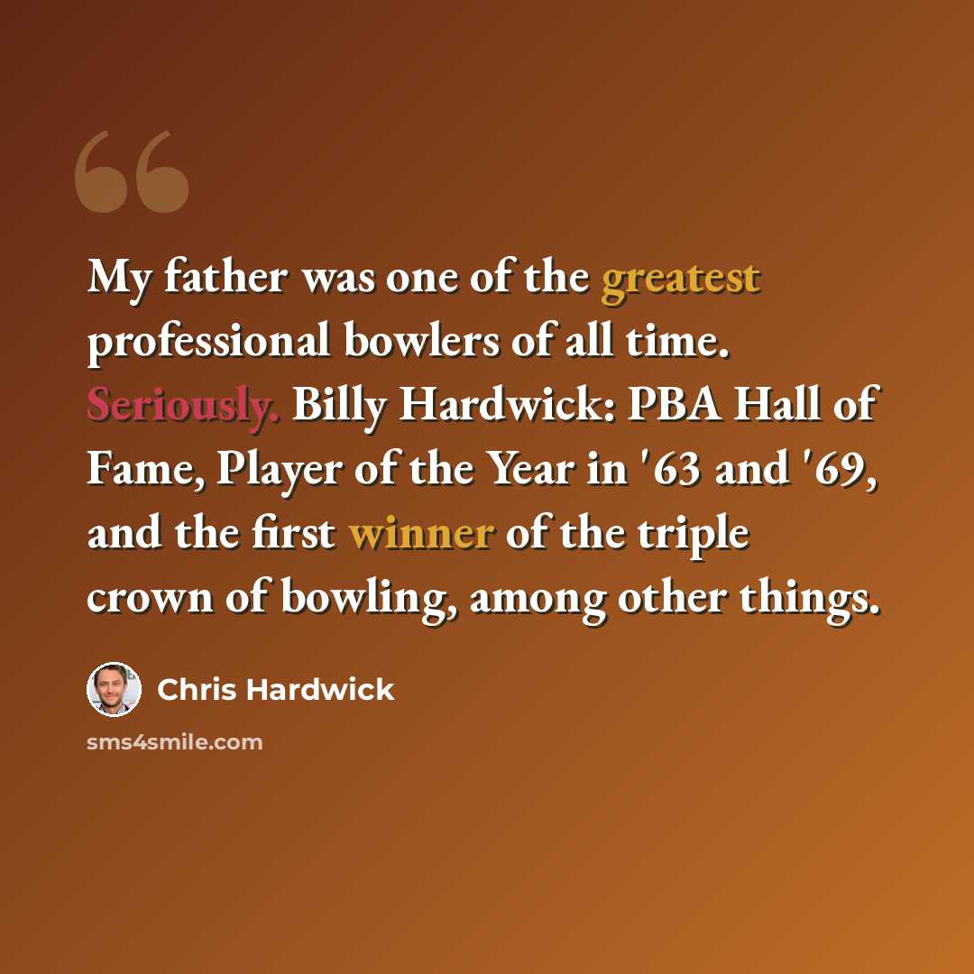 “My father was one of the greatest professional bowlers of all time. Seriously. Billy Hardwick: PBA Hall of Fame, Player of the Year in '63 and '69, and the first winner of the triple crown of bowling, among other things.” quote by Chris Hardwick