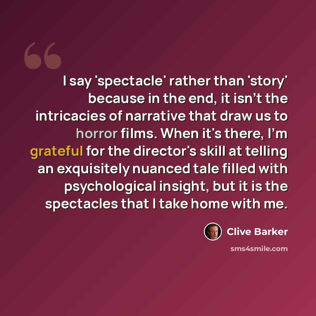 “I say 'spectacle' rather than 'story' because in the end, it isn't the intricacies of narrative that draw us to horror films. When it's there, I'm grateful for the director's skill at telling an exquisitely nuanced tale filled with psychological insight, but it is the spectacles that I take home…” quote by Clive Barker