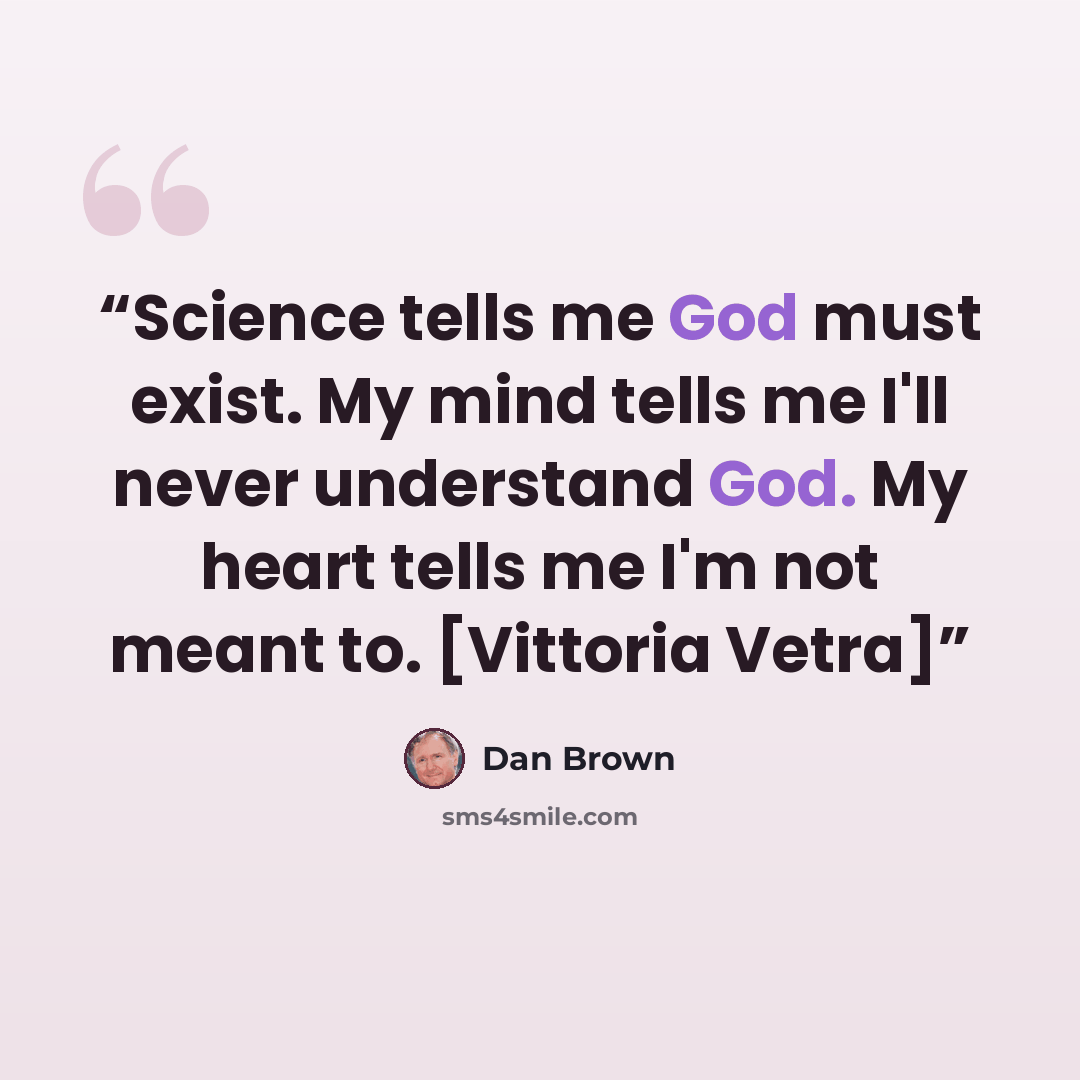“Science tells me God must exist. My mind tells me I'll never understand God. My heart tells me I'm not meant to. [Vittoria Vetra]” quote by Dan Brown