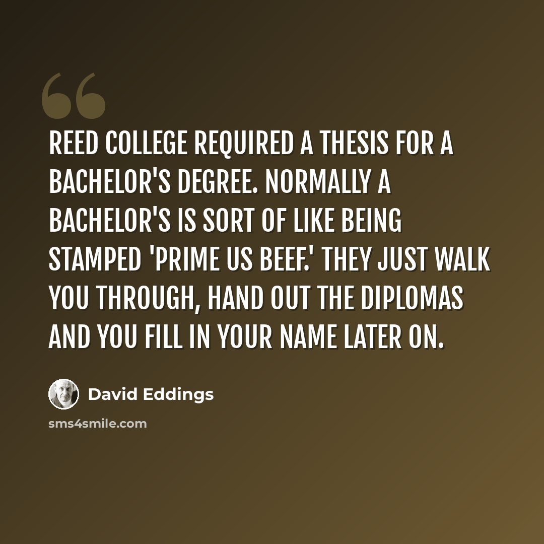 “Reed College required a thesis for a Bachelor's degree. Normally a Bachelor's is sort of like being stamped 'Prime US Beef.' They just walk you through, hand out the diplomas and you fill in your name later on.” quote by David Eddings