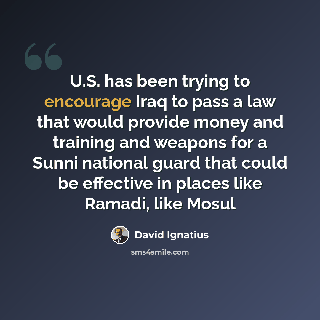 “U.S. has been trying to encourage Iraq to pass a law that would provide money and training and weapons for a Sunni national guard that could be effective in places like Ramadi, like Mosul” quote by David Ignatius