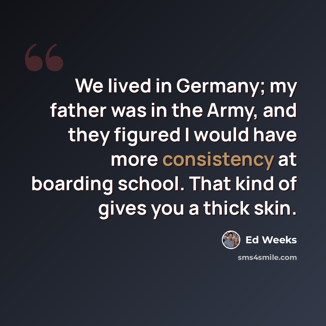 “We lived in Germany; my father was in the Army, and they figured I would have more consistency at boarding school. That kind of gives you a thick skin.” quote by Ed Weeks