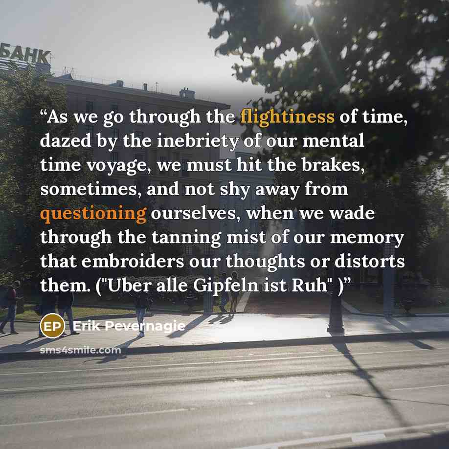 “As we go through the flightiness of time, dazed by the inebriety of our mental time voyage, we must hit the brakes, sometimes, and not shy away from questioning ourselves, when we wade through the tanning mist of our memory that embroiders our thoughts or distorts them. ("Uber alle Gipfeln ist…” quote by Erik Pevernagie