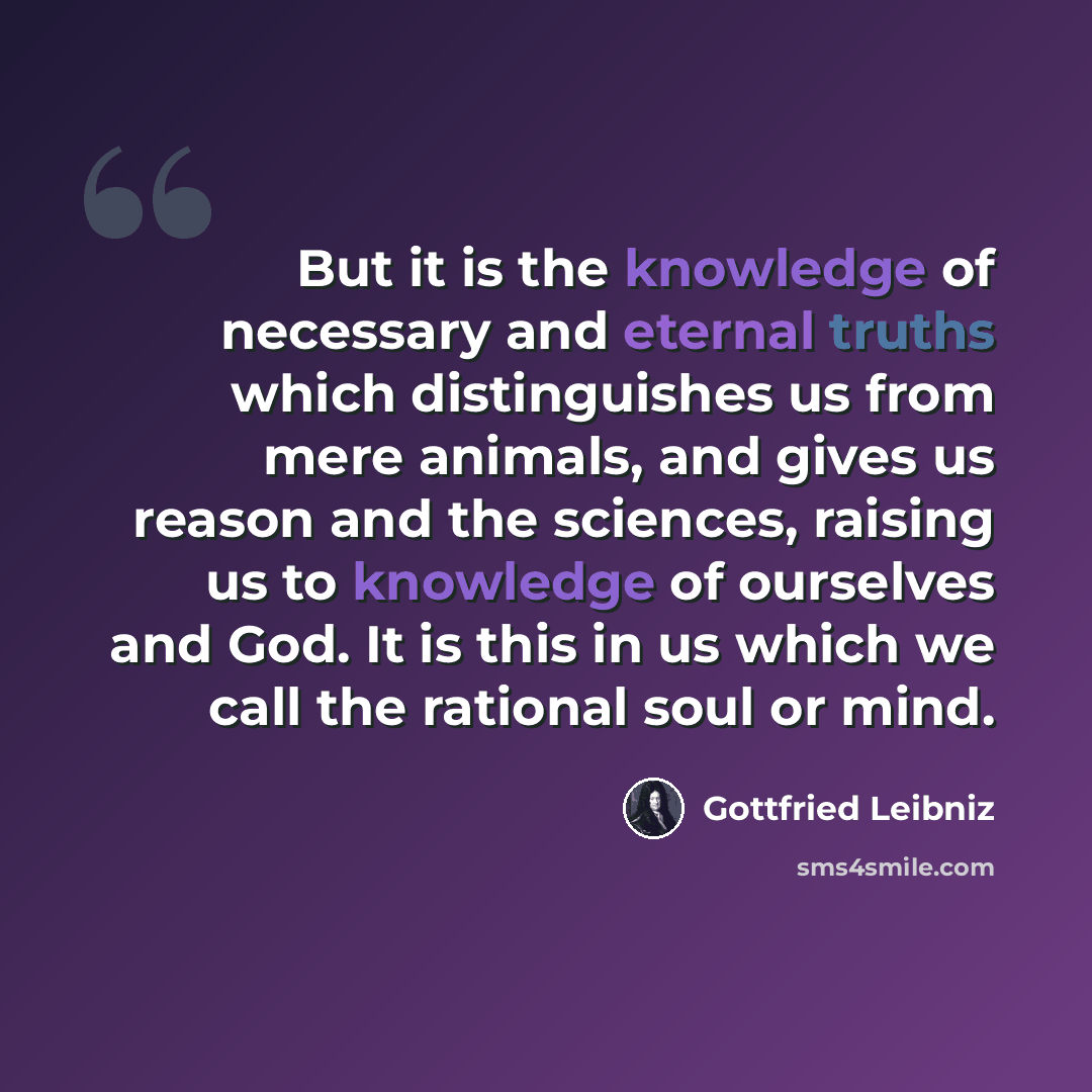 “But it is the knowledge of necessary and eternal truths which distinguishes us from mere animals, and gives us reason and the sciences, raising us to knowledge of ourselves and God. It is this in us which we call the rational soul or mind.” quote by Gottfried Leibniz