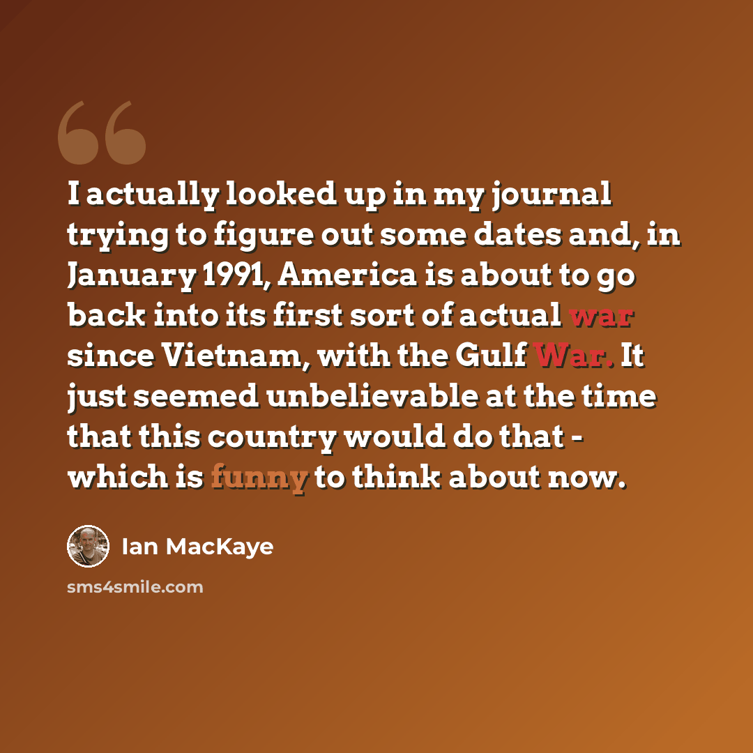 “I actually looked up in my journal trying to figure out some dates and, in January 1991, America is about to go back into its first sort of actual war since Vietnam, with the Gulf War. It just seemed unbelievable at the time that this country would do that - which is funny to think about now.” quote by Ian MacKaye