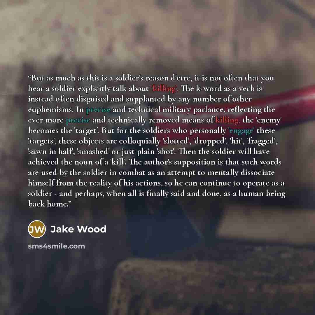 “But as much as this is a soldier's reason d'etre, it is not often that you hear a soldier explicitly talk about 'killing'. The k-word as a verb is instead often disguised and supplanted by any number of other euphemisms. In precise and technical military parlance, reflecting the ever more precise…” quote by Jake Wood
