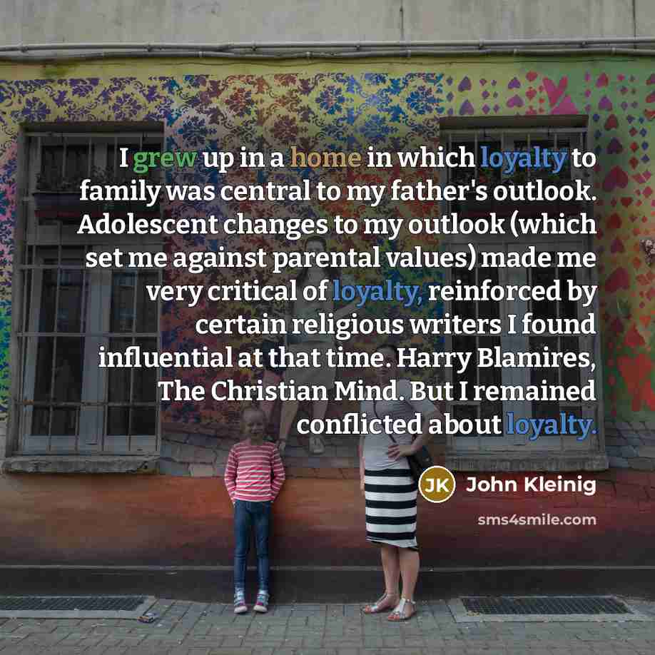 “I grew up in a home in which loyalty to family was central to my father's outlook. Adolescent changes to my outlook (which set me against parental values) made me very critical of loyalty, reinforced by certain religious writers I found influential at that time. Harry Blamires, The Christian Mind…” quote by John Kleinig