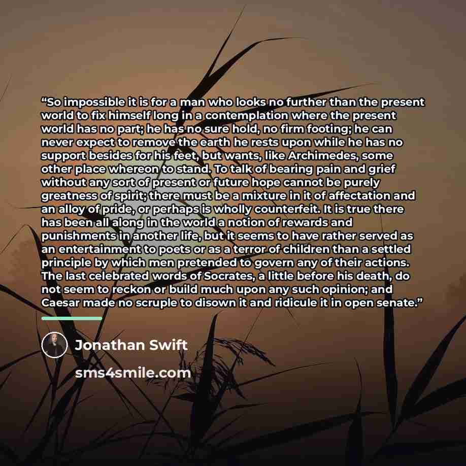 “So impossible it is for a man who looks no further than the present world to fix himself long in a contemplation where the present world has no part; he has no sure hold, no firm footing; he can never expect to remove the earth he rests upon while he has no support besides for his feet, but wants…” quote by Jonathan Swift