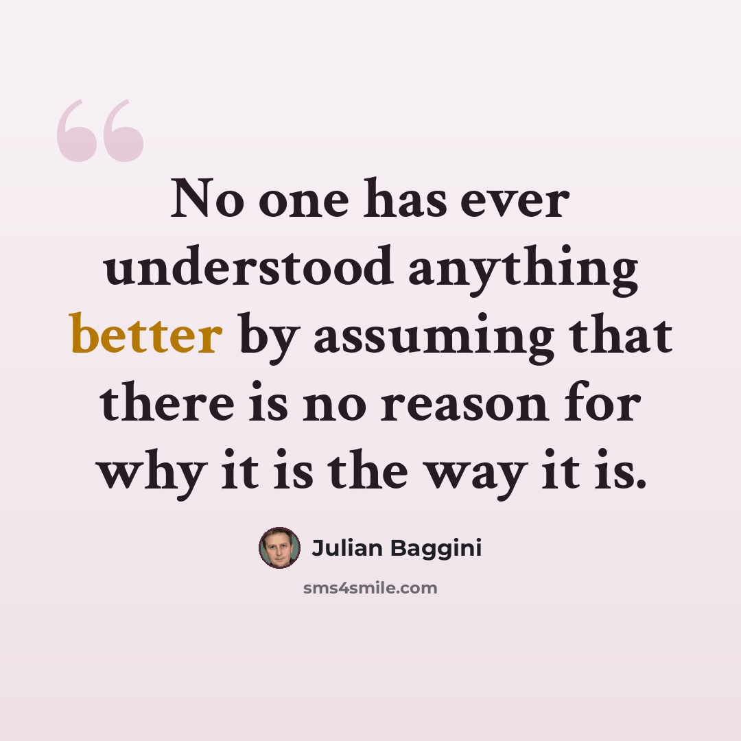 “No one has ever understood anything better by assuming that there is no reason for why it is the way it is.” quote by Julian Baggini