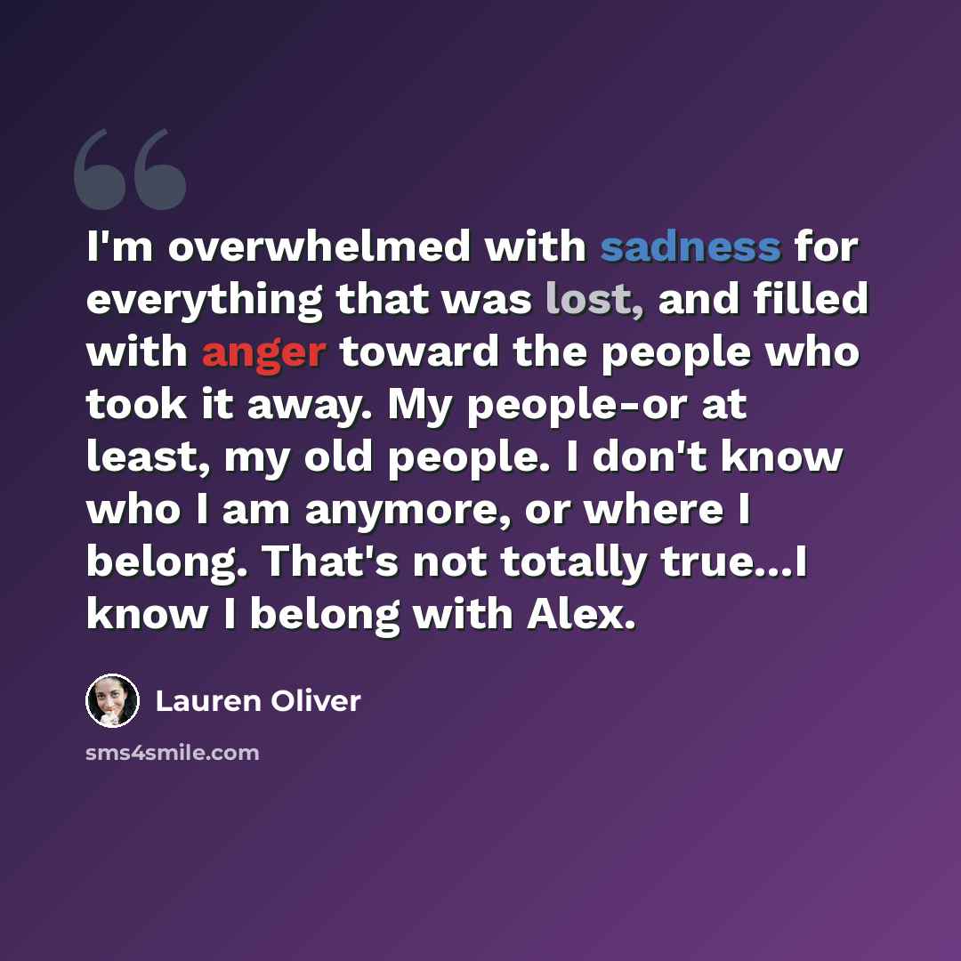 “I'm overwhelmed with sadness for everything that was lost, and filled with anger toward the people who took it away. My people-or at least, my old people. I don't know who I am anymore, or where I belong. That's not totally true...I know I belong with Alex.” quote by Lauren Oliver