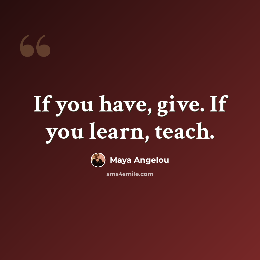 “If you have, give. If you learn, teach.” quote by Maya Angelou