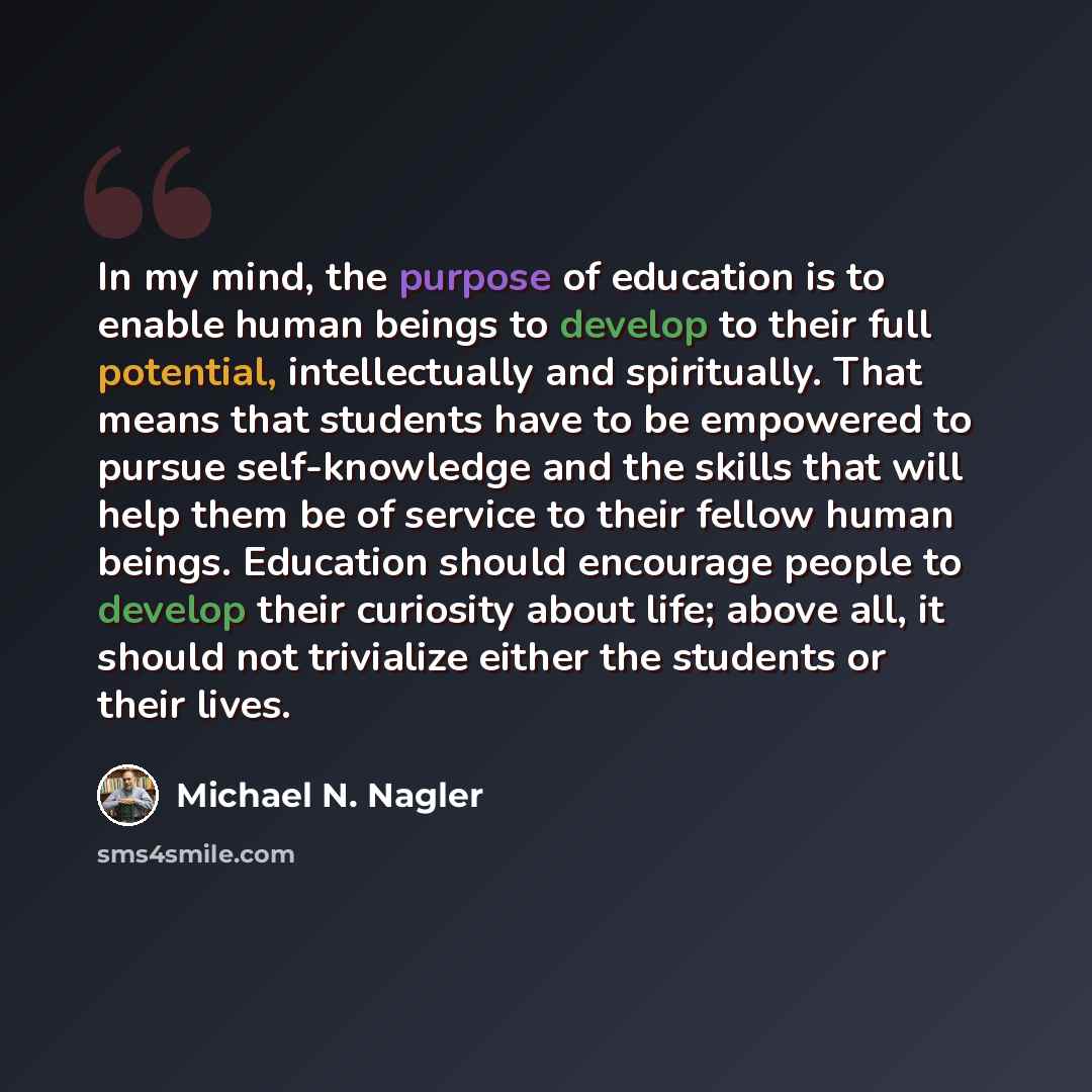 “In my mind, the purpose of education is to enable human beings to develop to their full potential, intellectually and spiritually. That means that students have to be empowered to pursue self-knowledge and the skills that will help them be of service to their fellow human beings. Education should…” quote by Michael N. Nagler