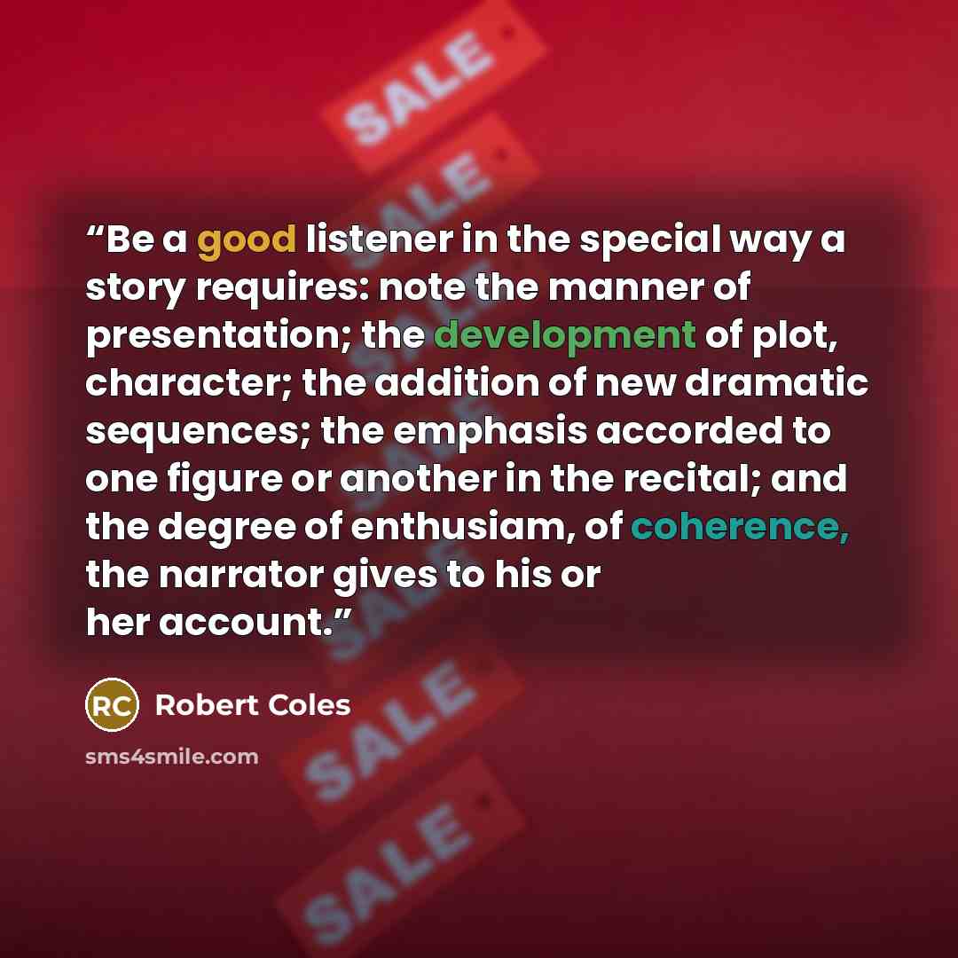 “Be a good listener in the special way a story requires: note the manner of presentation; the development of plot, character; the addition of new dramatic sequences; the emphasis accorded to one figure or another in the recital; and the degree of enthusiam, of coherence, the narrator gives to his…” quote by Robert Coles