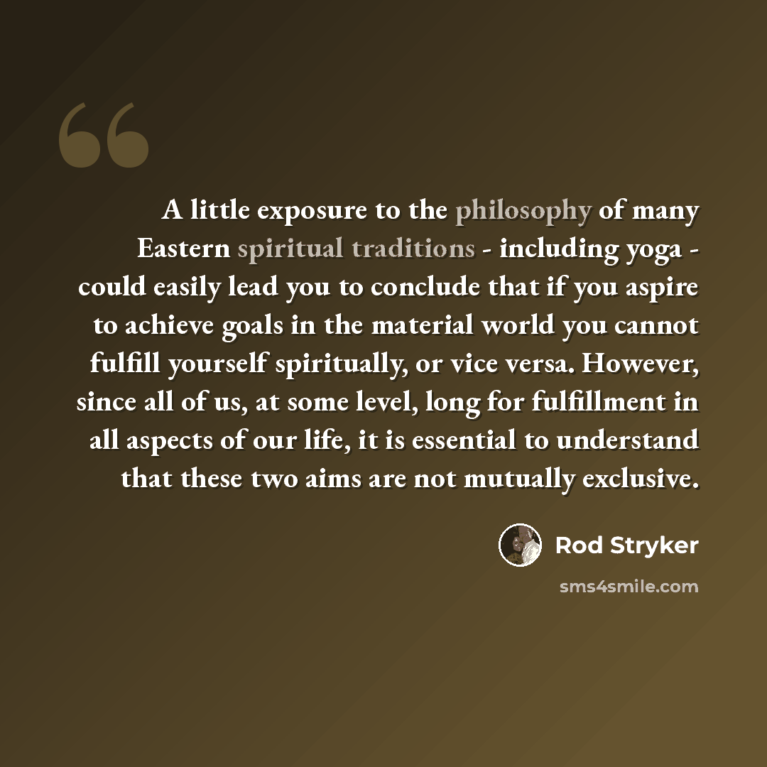 “A little exposure to the philosophy of many Eastern spiritual traditions - including yoga - could easily lead you to conclude that if you aspire to achieve goals in the material world you cannot fulfill yourself spiritually, or vice versa. However, since all of us, at some level, long for…” quote by Rod Stryker