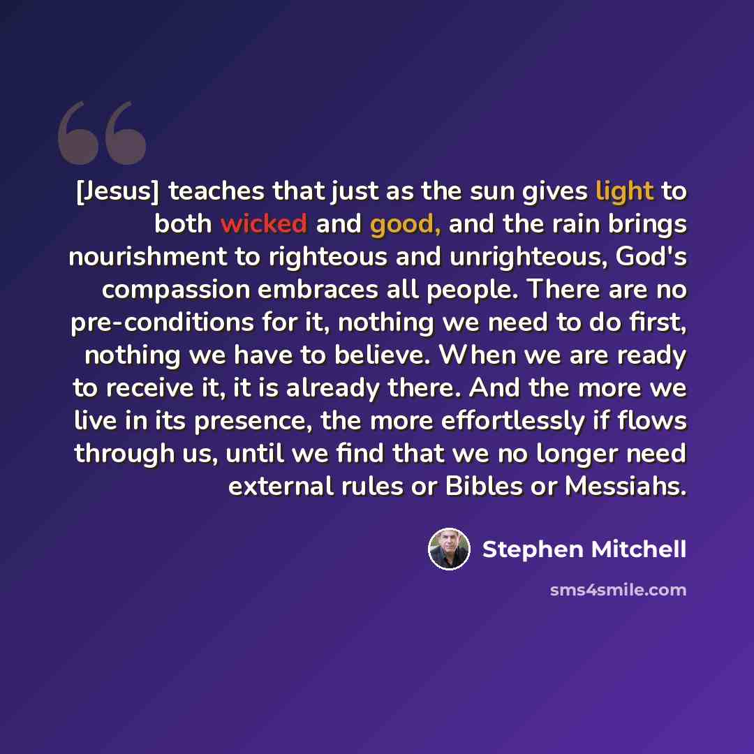 “[Jesus] teaches that just as the sun gives light to both wicked and good, and the rain brings nourishment to righteous and unrighteous, God's compassion embraces all people. There are no pre-conditions for it, nothing we need to do first, nothing we have to believe. When we are ready to receive…” quote by Stephen Mitchell