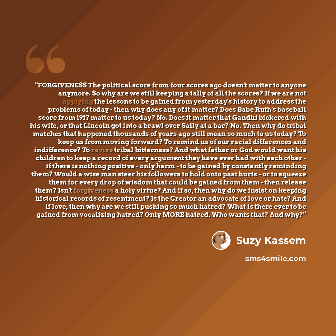 “FORGIVENESS The political score from four scores ago doesn't matter to anyone anymore. So why are we still keeping a tally of all the scores? If we are not applying the lessons to be gained from yesterday's history to address the problems of today - then why does any of it matter? Does Babe Ruth's…” quote by Suzy Kassem
