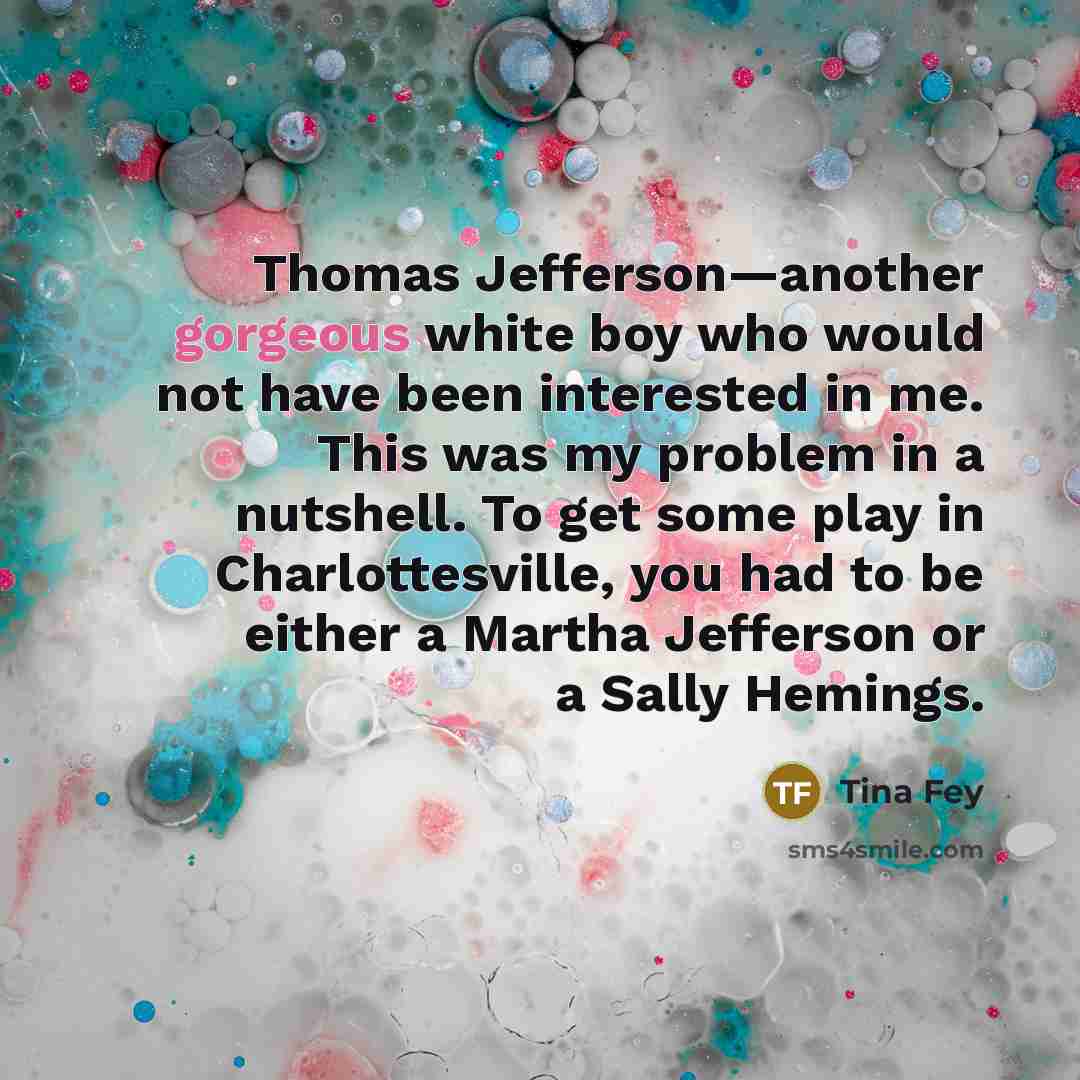 “Thomas Jefferson—another gorgeous white boy who would not have been interested in me. This was my problem in a nutshell. To get some play in Charlottesville, you had to be either a Martha Jefferson or a Sally Hemings.” quote by Tina Fey