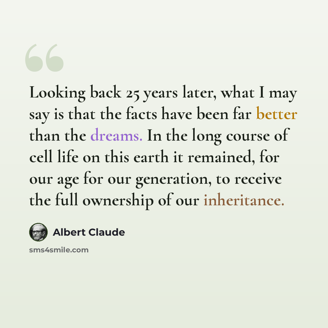 “Looking back 25 years later, what I may say is that the facts have been far better than the dreams. In the long course of cell life on this earth it remained, for our age for our generation, to receive the full ownership of our inheritance.” quote by Albert Claude