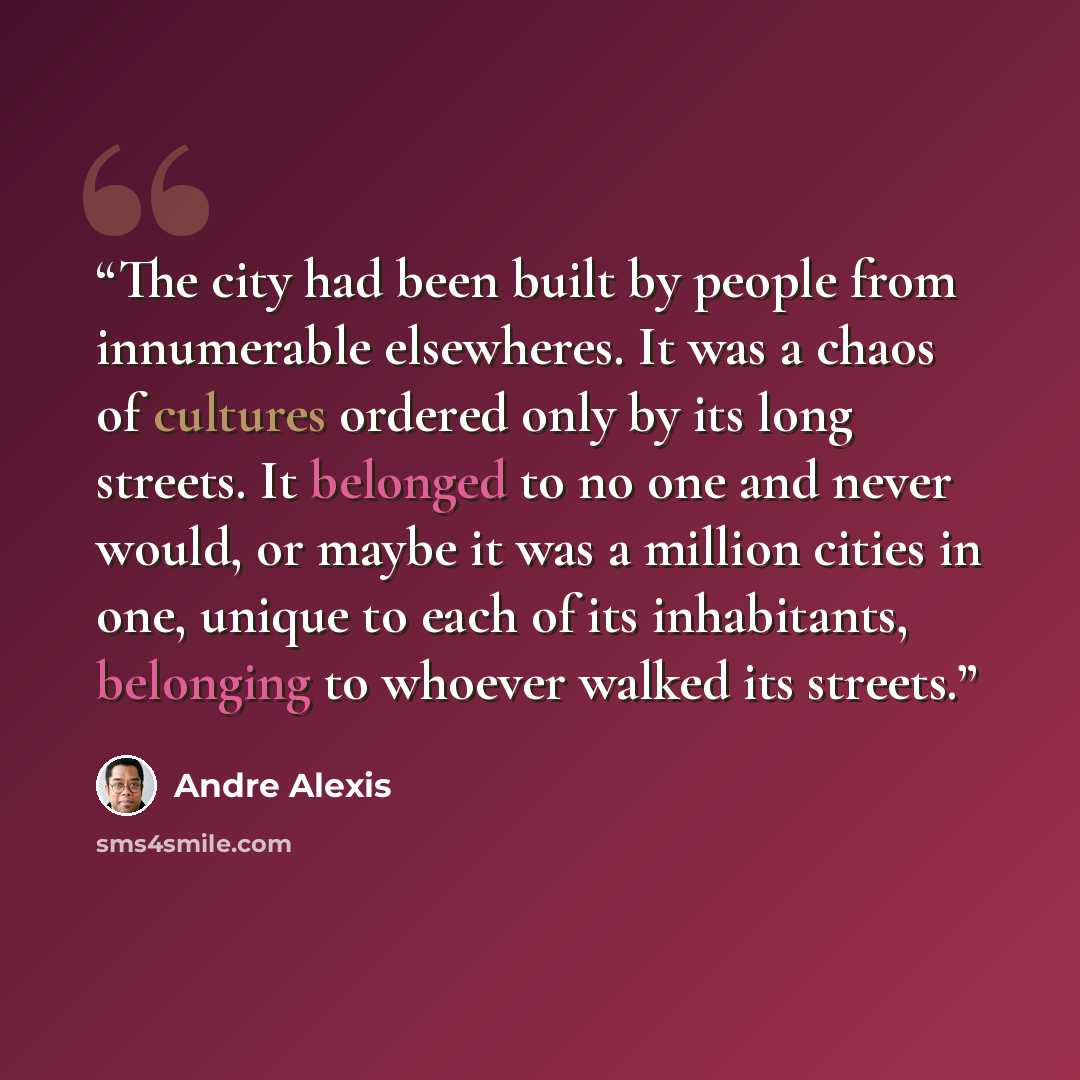 “The city had been built by people from innumerable elsewheres. It was a chaos of cultures ordered only by its long streets. It belonged to no one and never would, or maybe it was a million cities in one, unique to each of its inhabitants, belonging to whoever walked its streets.” quote by André Alexis