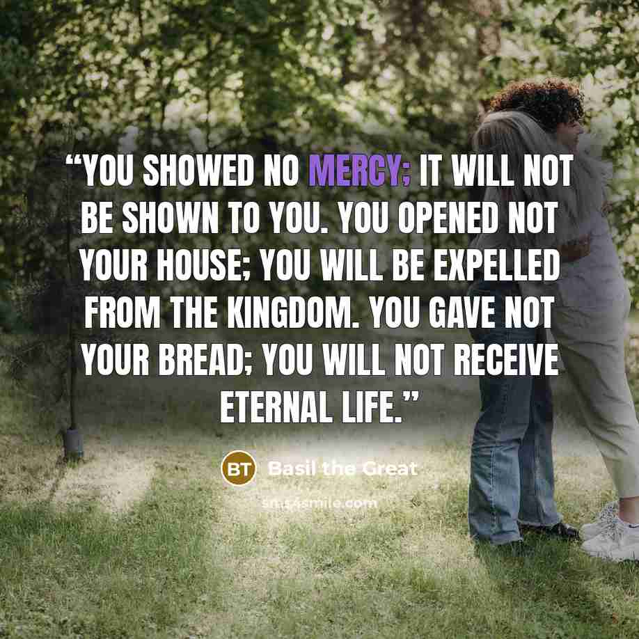 “You showed no mercy; it will not be shown to you. You opened not your house; you will be expelled from the Kingdom. You gave not your bread; you will not receive eternal life.” quote by Basil the Great