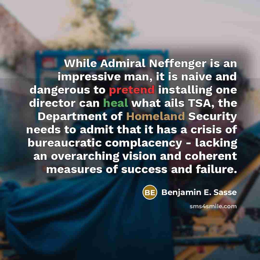 “While Admiral Neffenger is an impressive man, it is naive and dangerous to pretend installing one director can heal what ails TSA, the Department of Homeland Security needs to admit that it has a crisis of bureaucratic complacency - lacking an overarching vision and coherent measures of success…” quote by Benjamin E. Sasse