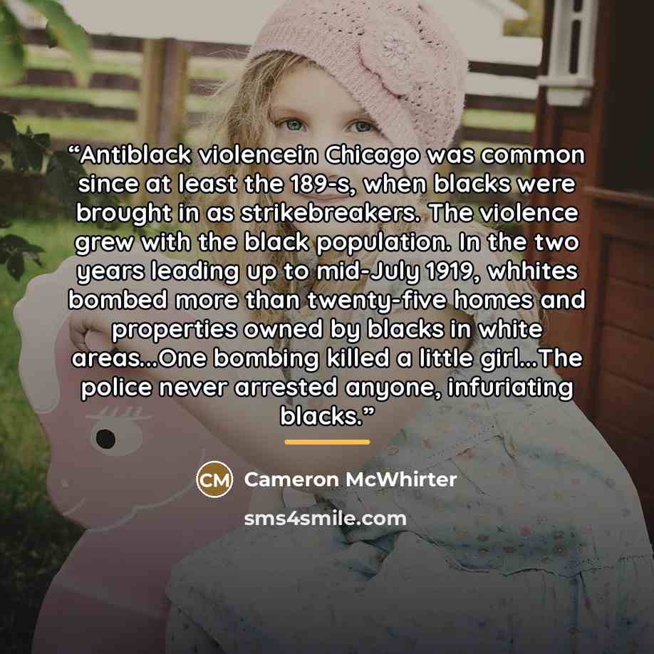 “Antiblack violencein Chicago was common since at least the 189-s, when blacks were brought in as strikebreakers. The violence grew with the black population. In the two years leading up to mid-July 1919, whhites bombed more than twenty-five homes and properties owned by blacks in white areas...One…” quote by Cameron McWhirter