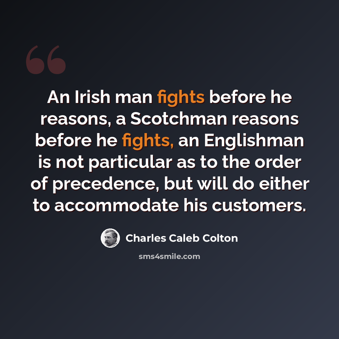 “An Irish man fights before he reasons, a Scotchman reasons before he fights, an Englishman is not particular as to the order of precedence, but will do either to accommodate his customers.” quote by Charles Caleb Colton