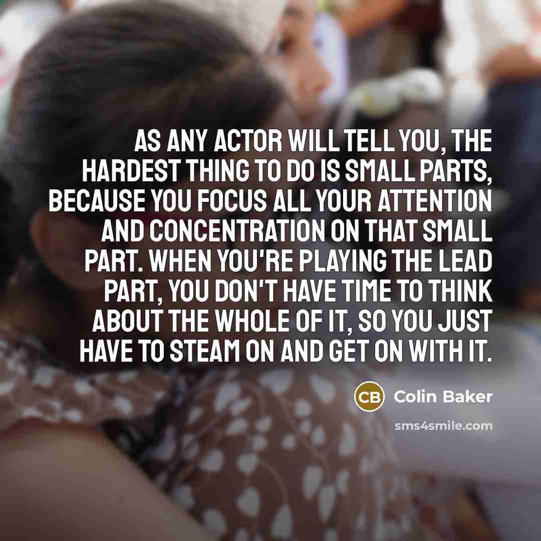 “As any actor will tell you, the hardest thing to do is small parts, because you focus all your attention and concentration on that small part. When you're playing the lead part, you don't have time to think about the whole of it, so you just have to steam on and get on with it.” quote by Colin Baker