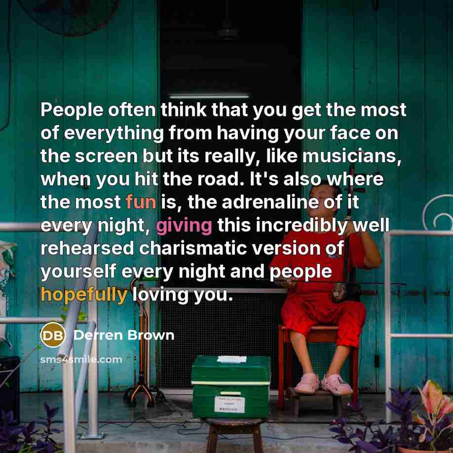 “People often think that you get the most of everything from having your face on the screen but its really, like musicians, when you hit the road. It's also where the most fun is, the adrenaline of it every night, giving this incredibly well rehearsed charismatic version of yourself every night and…” quote by Derren Brown