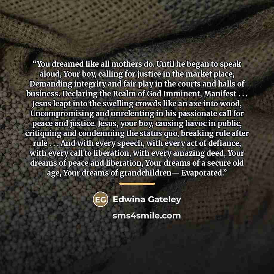“You dreamed like all mothers do. Until he began to speak aloud, Your boy, calling for justice in the market place, Demanding integrity and fair play in the courts and halls of business. Declaring the Realm of God Imminent, Manifest . . . Jesus leapt into the swelling crowds like an axe into wood…” quote by Edwina Gateley