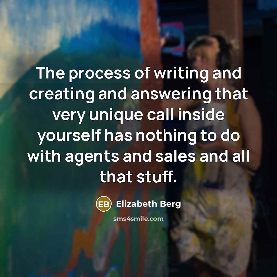 “The process of writing and creating and answering that very unique call inside yourself has nothing to do with agents and sales and all that stuff.” quote by Elizabeth Berg