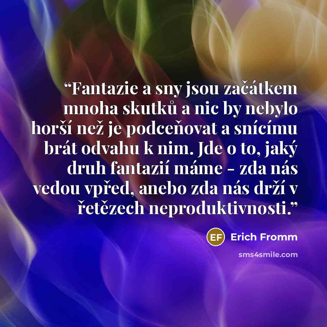 “Fantazie a sny jsou začátkem mnoha skutků a nic by nebylo horší než je podceňovat a snícímu brát odvahu k nim. Jde o to, jaký druh fantazií máme - zda nás vedou vpřed, anebo zda nás drží v řetězech neproduktivnosti.” quote by Erich Fromm