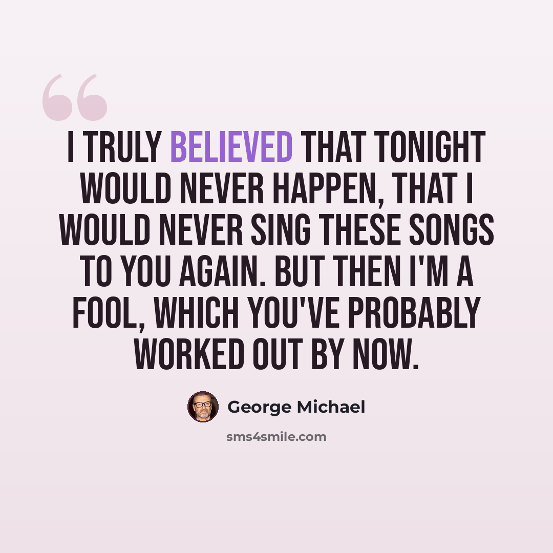 “I truly believed that tonight would never happen, that I would never sing these songs to you again. But then I'm a fool, which you've probably worked out by now.” quote by George Michael