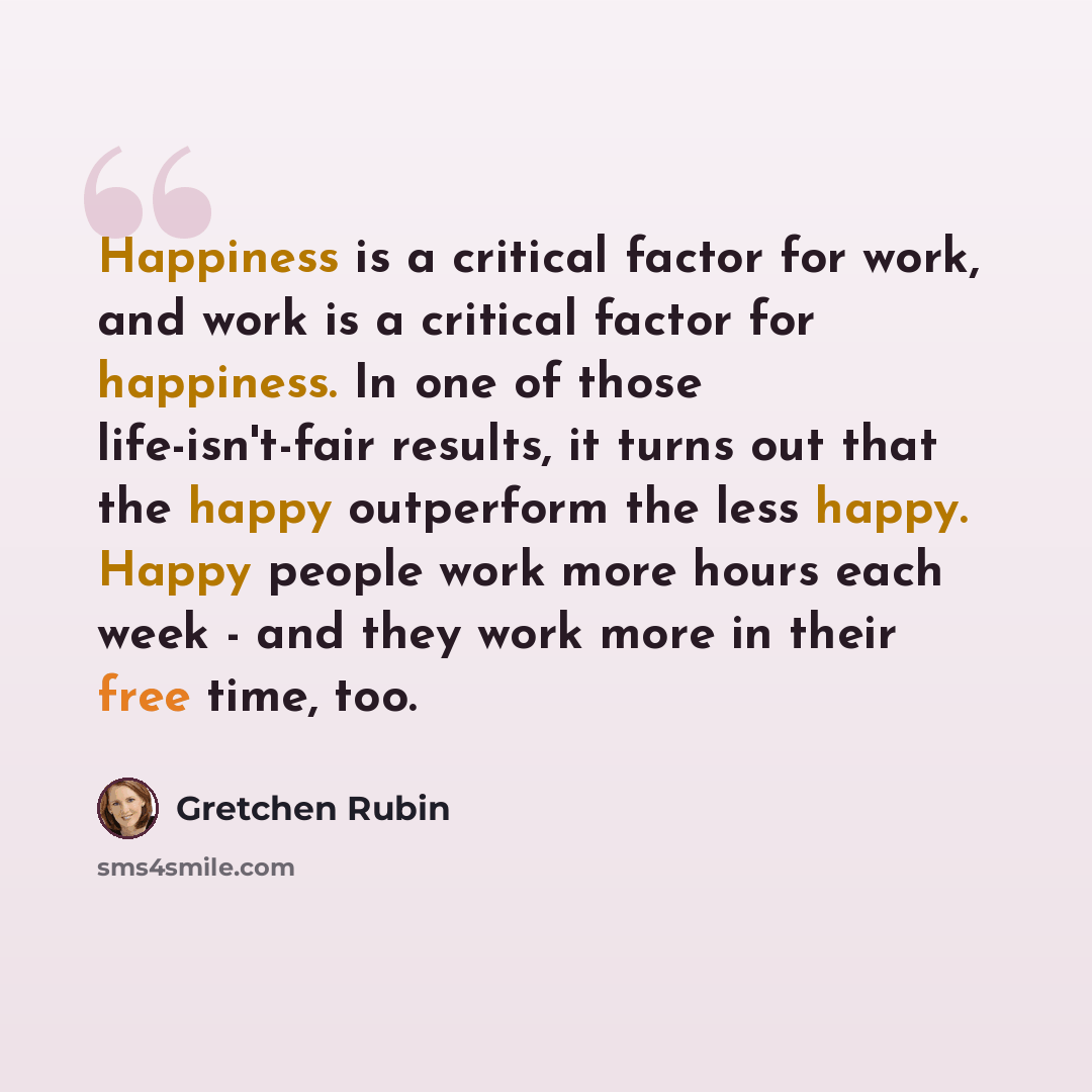 “Happiness is a critical factor for work, and work is a critical factor for happiness. In one of those life-isn't-fair results, it turns out that the happy outperform the less happy. Happy people work more hours each week - and they work more in their free time, too.” quote by Gretchen Rubin