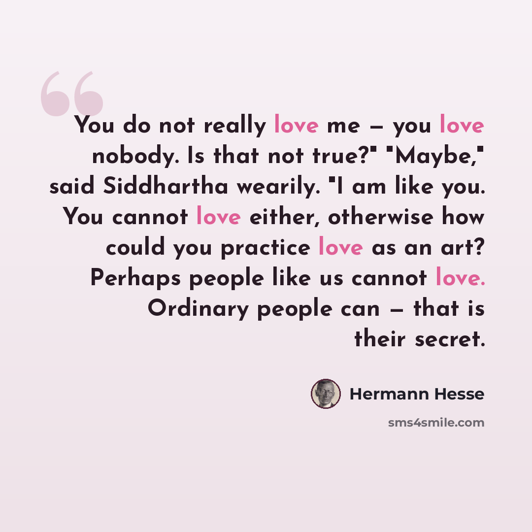 “You do not really love me — you love nobody. Is that not true?" "Maybe," said Siddhartha wearily. "I am like you. You cannot love either, otherwise how could you practice love as an art? Perhaps people like us cannot love. Ordinary people can — that is their secret.” quote by Hermann Hesse