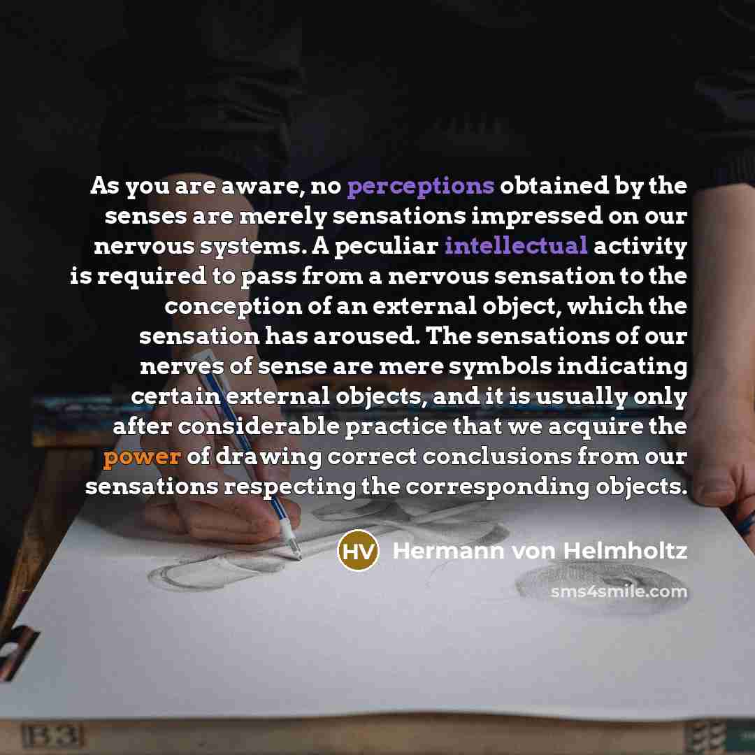 “As you are aware, no perceptions obtained by the senses are merely sensations impressed on our nervous systems. A peculiar intellectual activity is required to pass from a nervous sensation to the conception of an external object, which the sensation has aroused. The sensations of our nerves of…” quote by Hermann von Helmholtz