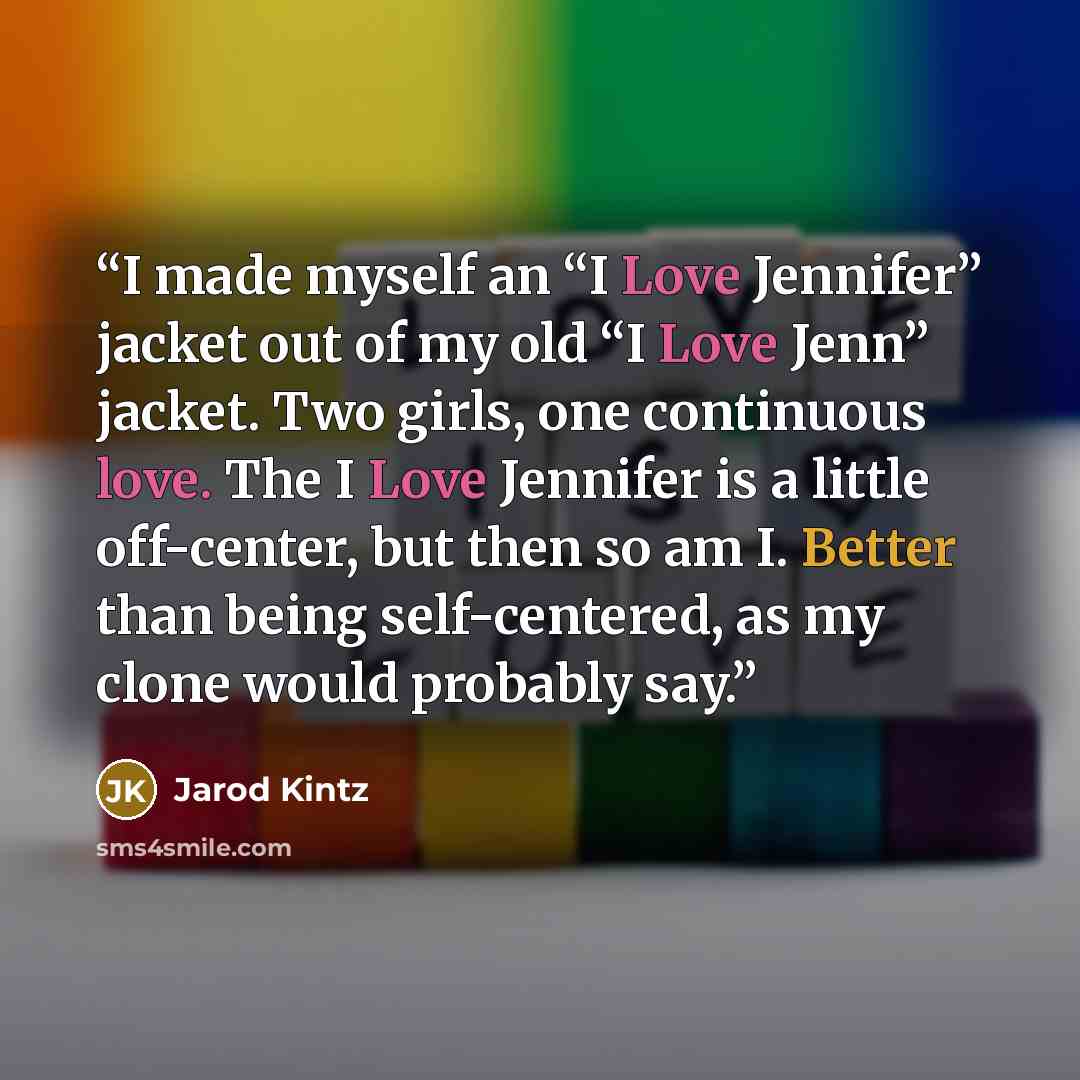 “I made myself an “I Love Jennifer” jacket out of my old “I Love Jenn” jacket. Two girls, one continuous love. The I Love Jennifer is a little off-center, but then so am I. Better than being self-centered, as my clone would probably say.” quote by Jarod Kintz